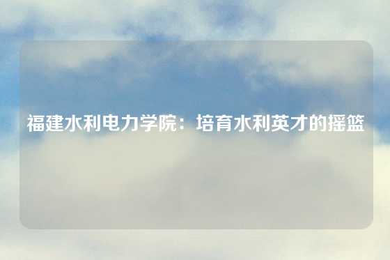 福建水利电力学院：培育水利英才的摇篮
