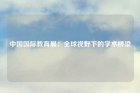 中国国际教育展：全球视野下的学术桥梁