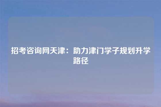 招考咨询网天津：助力津门学子规划升学路径